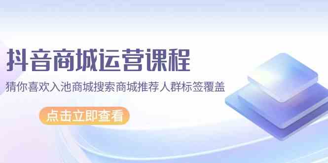 抖音商城运营课程，猜你喜欢入池商城搜索商城推荐人群标签覆盖（67节课）-北向